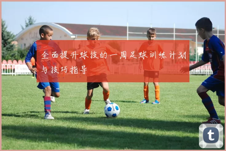 全面提升球技的一周足球训练计划与技巧指导