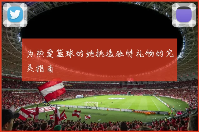 为热爱篮球的她挑选独特礼物的完美指南