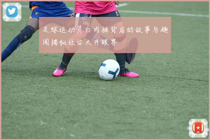 足球运动员白内裤背后的故事与趣闻揭秘让你大开眼界