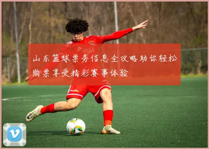 山东篮球票务信息全攻略助你轻松购票享受精彩赛事体验