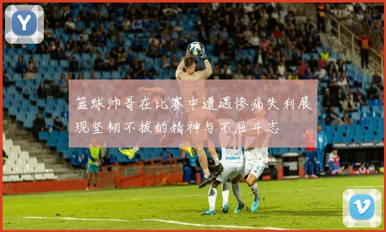 篮球帅哥在比赛中遭遇惨痛失利展现坚韧不拔的精神与不屈斗志